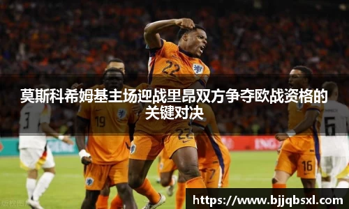 莫斯科希姆基主场迎战里昂双方争夺欧战资格的关键对决